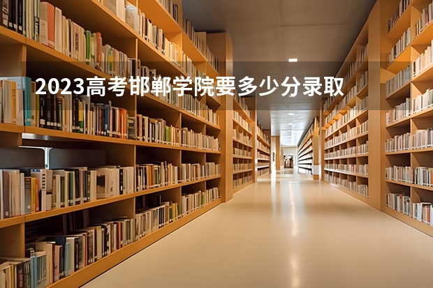 2023高考邯郸学院要多少分录取 河北高考479分有可能上的大学有哪些