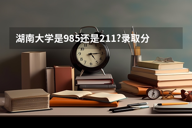 湖南大学是985还是211?录取分数线是多少